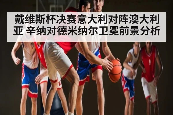 戴维斯杯决赛意大利对阵澳大利亚 辛纳对德米纳尔卫冕前景分析