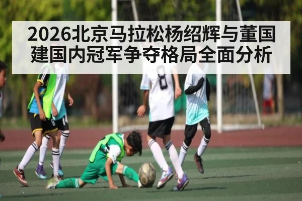 2026北京马拉松杨绍辉与董国建国内冠军争夺格局全面分析